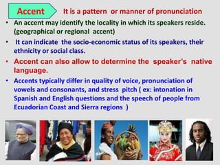 Accent         It is a pattern or manner of pronunciation
• An accent may identify the locality in which its speakers reside.
  (geographical or regional accent)
• It can indicate the socio-economic status of its speakers, their
  ethnicity or social class.
• Accent can also allow to determine the speaker’s native
  language.
• Accents typically differ in quality of voice, pronunciation of
  vowels and consonants, and stress pitch ( ex: intonation in
  Spanish and English questions and the speech of people from
  Ecuadorian Coast and Sierra regions )
 
