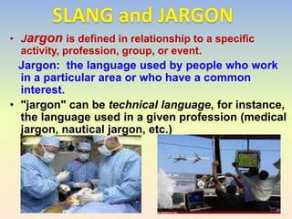 • Jargon is defined in relationship to a specific
  activity, profession, group, or event.
  Jargon: the language used by people who work
  in a particular area or who have a common
  interest.
• "jargon" can be technical language, for instance,
  the language used in a given profession (medical
  jargon, nautical jargon, etc.)
 