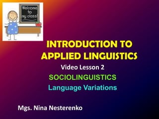 INTRODUCTION TO
       APPLIED LINGUISTICS
            Video Lesson 2
         SOCIOLINGUISTICS
         Language Variations

Mgs. Nina Nesterenko
 