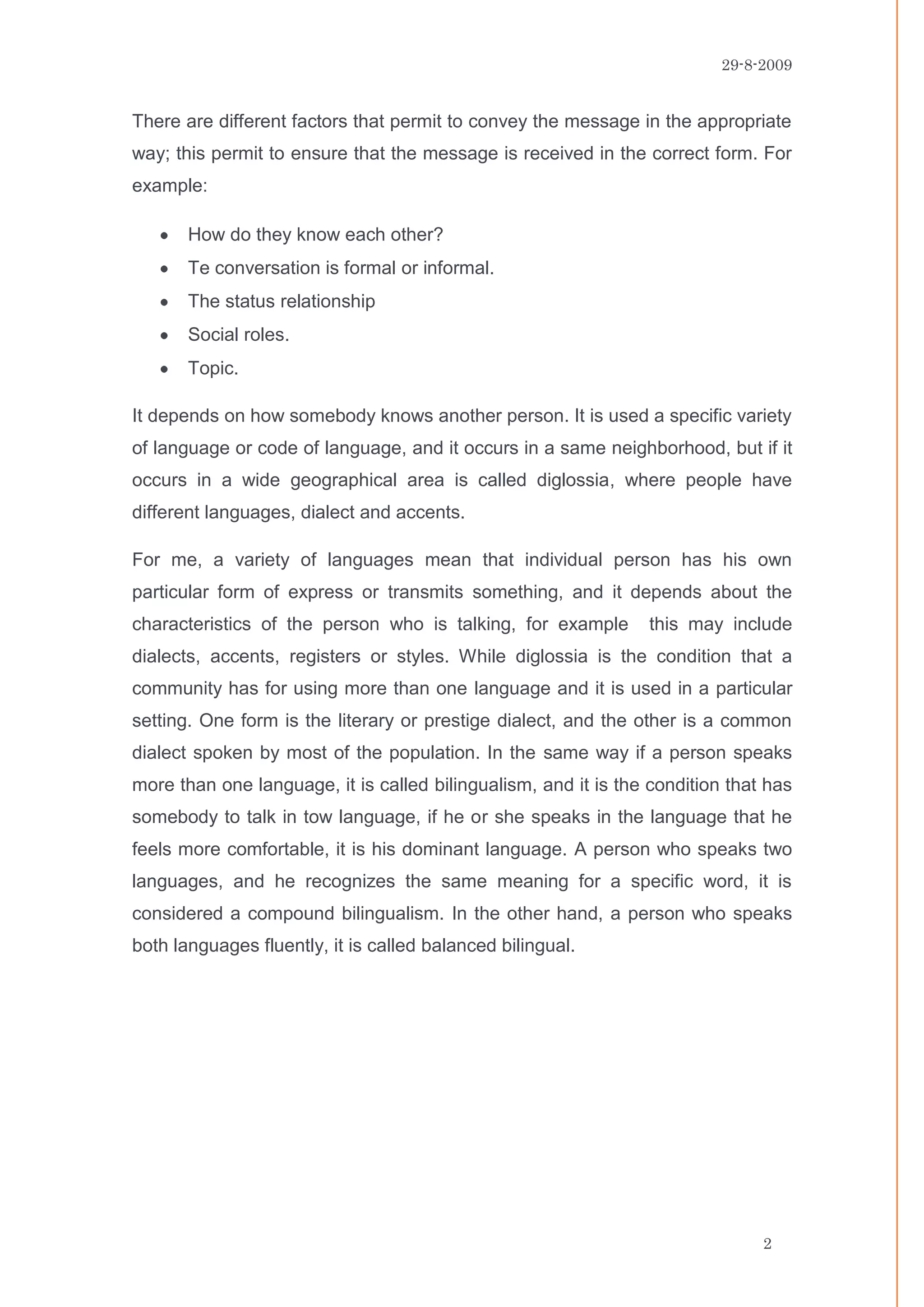 29-8-2009


There are different factors that permit to convey the message in the appropriate
way; this permit to ensure that the message is received in the correct form. For
example:

       How do they know each other?
       Te conversation is formal or informal.
       The status relationship
       Social roles.
       Topic.

It depends on how somebody knows another person. It is used a specific variety
of language or code of language, and it occurs in a same neighborhood, but if it
occurs in a wide geographical area is called diglossia, where people have
different languages, dialect and accents.

For me, a variety of languages mean that individual person has his own
particular form of express or transmits something, and it depends about the
characteristics of the person who is talking, for example        this may include
dialects, accents, registers or styles. While diglossia is the condition that a
community has for using more than one language and it is used in a particular
setting. One form is the literary or prestige dialect, and the other is a common
dialect spoken by most of the population. In the same way if a person speaks
more than one language, it is called bilingualism, and it is the condition that has
somebody to talk in tow language, if he or she speaks in the language that he
feels more comfortable, it is his dominant language. A person who speaks two
languages, and he recognizes the same meaning for a specific word, it is
considered a compound bilingualism. In the other hand, a person who speaks
both languages fluently, it is called balanced bilingual.




                                                                               2
 