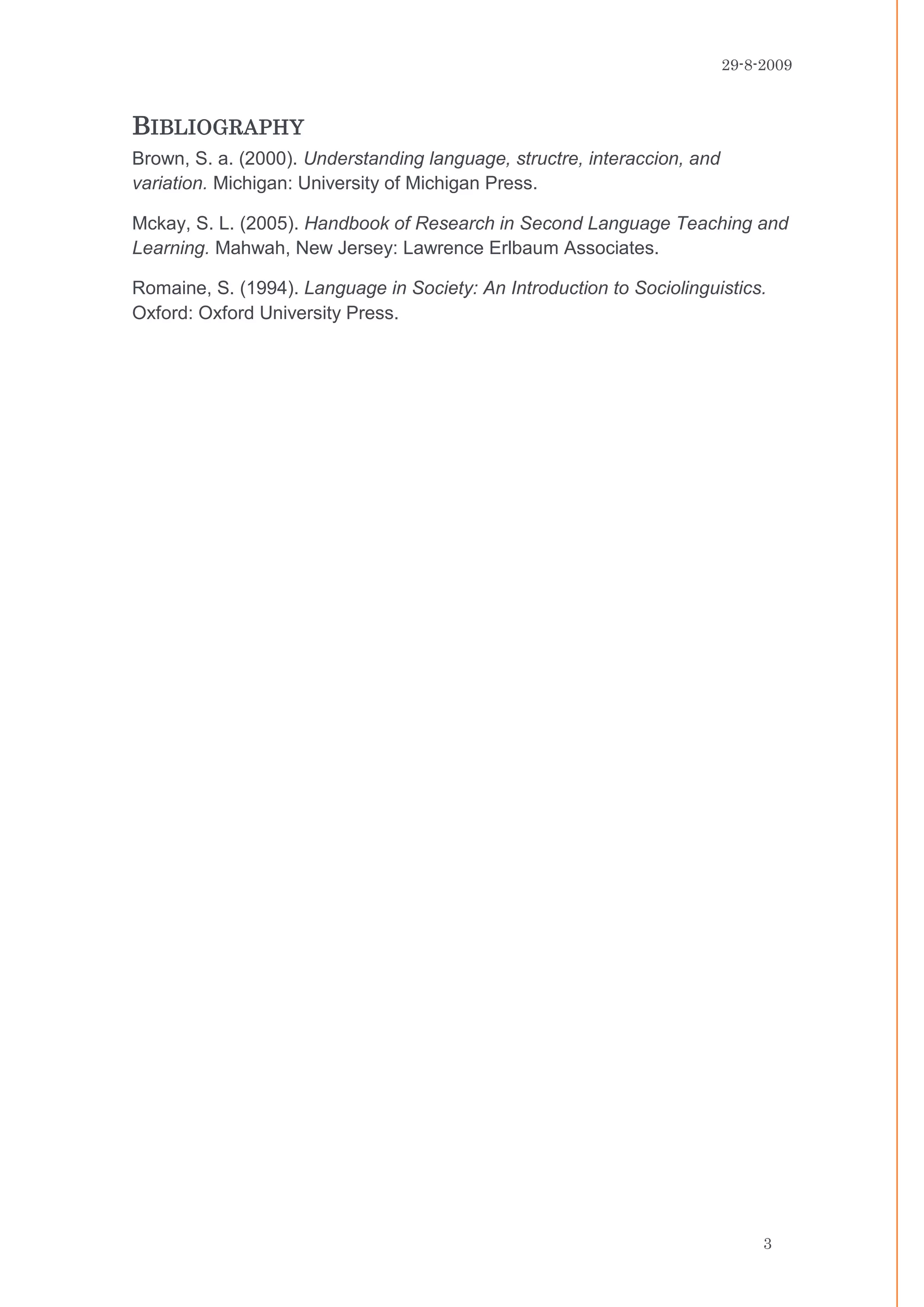 29-8-2009



BIBLIOGRAPHY
Brown, S. a. (2000). Understanding language, structre, interaccion, and
variation. Michigan: University of Michigan Press.

Mckay, S. L. (2005). Handbook of Research in Second Language Teaching and
Learning. Mahwah, New Jersey: Lawrence Erlbaum Associates.

Romaine, S. (1994). Language in Society: An Introduction to Sociolinguistics.
Oxford: Oxford University Press.




                                                                               3
 