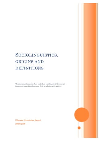 S OCIOLINGUISTICS ,
ORIGINS AND
DEFINITIONS


This document explains how and when sociolinguistic become an
important area of the language field in relation with society.




Eduardo Hernández Rangel
29/08/2009
 