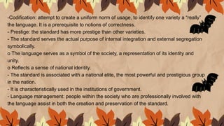 -Codification: attempt to create a uniform norm of usage, to identify one variety a “really”
the language. It is a prerequisite to notions of correctness.
- Prestige: the standard has more prestige than other varieties.
- The standard serves the actual purpose of internal integration and external segregation
symbolically.
o The language serves as a symbol of the society, a representation of its identity and
unity.
o Reflects a sense of national identity.
- The standard is associated with a national elite, the most powerful and prestigious group
in the nation.
- It is characteristically used in the institutions of government.
- Language management: people within the society who are professionally involved with
the language assist in both the creation and preservation of the standard.
 