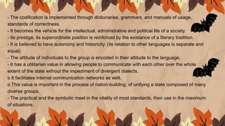 - The codification is implemented through dictionaries, grammars, and manuals of usage,
standards of correctness.
- It becomes the vehicle for the intellectual, administrative and political life of a society.
- Its prestige, its superordinate position is reinforced by the existance of a literary tradition.
- It is believed to have autonomy and historicity. (its relation to other languages is separate and
equal)
- The attitude of individuals to the group is encoded in their attitude to the language.
- It has a utilitarian value in allowing people to communicate with each other over the whole
extent of the state without the impediment of divergent dialects.
o It facilitates internal communication networks as well.
o This value is important in the process of nation-building, of unifying a state composed of many
diverse groups.
- The practical and the symbolic meet in the vitality of most standards, their use in the maximum
of situations.
 