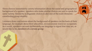 These choices immediately convey information about the social and geographical
background of a speaker. Speakers who make similar choices are said to speak the
same variety. Similarity in linguistic choices is also one of the main elements
constituting group identity.
Listeners draw conclusions about the background of speakers on the basis of their
language, for example about their education, socioeconomic status or occupation.
As a result, speakers can even deliberately use language to signal that they are, or
would like to be, members of a certain group.
 