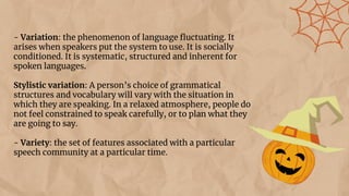 - Variation: the phenomenon of language ﬂuctuating. It
arises when speakers put the system to use. It is socially
conditioned. It is systematic, structured and inherent for
spoken languages.
Stylistic variation: A person’s choice of grammatical
structures and vocabulary will vary with the situation in
which they are speaking. In a relaxed atmosphere, people do
not feel constrained to speak carefully, or to plan what they
are going to say.
- Variety: the set of features associated with a particular
speech community at a particular time.
 