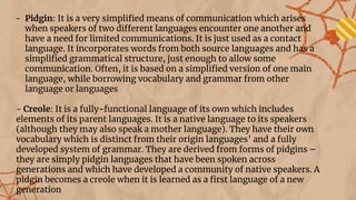 - Pidgin: It is a very simpliﬁed means of communication which arises
when speakers of two different languages encounter one another and
have a need for limited communications. It is just used as a contact
language. It incorporates words from both source languages and has a
simpliﬁed grammatical structure, just enough to allow some
communication. Often, it is based on a simpliﬁed version of one main
language, while borrowing vocabulary and grammar from other
language or languages
- Creole: It is a fully-functional language of its own which includes
elements of its parent languages. It is a native language to its speakers
(although they may also speak a mother language). They have their own
vocabulary which is distinct from their origin languages’ and a fully
developed system of grammar. They are derived from forms of pidgins –
they are simply pidgin languages that have been spoken across
generations and which have developed a community of native speakers. A
pidgin becomes a creole when it is learned as a ﬁrst language of a new
generation
 