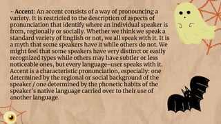 - Accent: An accent consists of a way of pronouncing a
variety. It is restricted to the description of aspects of
pronunciation that identify where an individual speaker is
from, regionally or socially. Whether we think we speak a
standard variety of English or not, we all speak with it. It is
a myth that some speakers have it while others do not. We
might feel that some speakers have very distinct or easily
recognized types while others may have subtler or less
noticeable ones, but every language-user speaks with it.
Accent is a characteristic pronunciation, especially: one
determined by the regional or social background of the
speaker / one determined by the phonetic habits of the
speaker's native language carried over to their use of
another language.
 