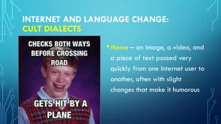 INTERNET AND LANGUAGE CHANGE:
CULT DIALECTS
•Meme – an image, a video, and
a piece of text passed very
quickly from one Internet user to
another, often with slight
changes that make it humorous
 