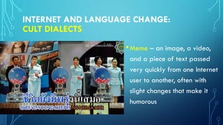 INTERNET AND LANGUAGE CHANGE:
CULT DIALECTS
•Meme – an image, a video,
and a piece of text passed
very quickly from one Internet
user to another, often with
slight changes that make it
humorous
 