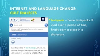 INTERNET AND LANGUAGE CHANGE:
CULT DIALECTS
•Textspeak – Some textspeaks, if
used over a period of time,
finally earn a place in a
dictionary.
 