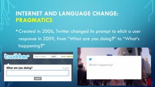 INTERNET AND LANGUAGE CHANGE:
PRAGMATICS
•Created in 2006, Twitter changed its prompt to elicit a user
response in 2009, from “What are you doing?” to “What’s
happening?”
 
