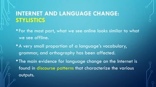 INTERNET AND LANGUAGE CHANGE:
STYLISTICS
•For the most part, what we see online looks similar to what
we see offline.
•A very small proportion of a language’s vocabulary,
grammar, and orthography has been affected.
•The main evidence for language change on the Internet is
found in discourse patterns that characterize the various
outputs.
 
