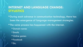 INTERNET AND LANGUAGE CHANGE:
STYLISTICS
•During each advance in communication technology, there has
been the emergence of language management strategies.
•The same process has happened with the Internet.
• Domain names
• Emails
• Online games
• Facebook
• Etc.
 