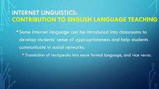 INTERNET LINGUISTICS:
CONTRIBUTION TO ENGLISH LANGUAGE TEACHING
•Some Internet language can be introduced into classrooms to
develop students’ sense of appropriateness and help students
communicate in social networks.
• Translation of textspeaks into more formal language, and vice versa.
 