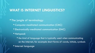 WHAT IS INTERNET LINGUISTICS?
•The jungle of terminology
• Computer-meditated communication (CMC)
• Electronically-meditated communication (EMC)
• Netspeak
• the kind of language that is typically used when communicating
on the internet, for example short forms of words, initials, symbols
• Internet language
 