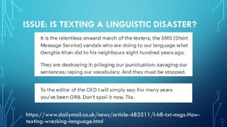ISSUE: IS TEXTING A LINGUISTIC DISASTER?
https://www.dailymail.co.uk/news/article-483511/I-h8-txt-msgs-How-
texting-wrecking-language.html
 
