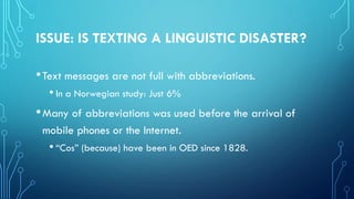 ISSUE: IS TEXTING A LINGUISTIC DISASTER?
•Text messages are not full with abbreviations.
• In a Norwegian study: Just 6%
•Many of abbreviations was used before the arrival of
mobile phones or the Internet.
• “Cos” (because) have been in OED since 1828.
 