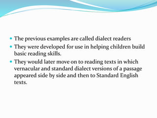  The previous examples are called dialect readers
 They were developed for use in helping children build
basic reading skills.
 They would later move on to reading texts in which
vernacular and standard dialect versions of a passage
appeared side by side and then to Standard English
texts.
 