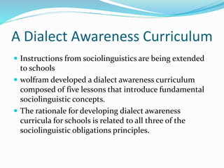A Dialect Awareness Curriculum
 Instructions from sociolinguistics are being extended
to schools
 wolfram developed a dialect awareness curriculum
composed of five lessons that introduce fundamental
sociolinguistic concepts.
 The rationale for developing dialect awareness
curricula for schools is related to all three of the
sociolinguistic obligations principles.
 
