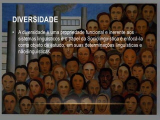 DIVERSIDADE
• A diversidade é uma propriedade funcional e inerente aos
sistemas linguísticos e o papel da Sociolinguística é enfocá-la
como objeto de estudo, em suas determinações linguísticas e
não-linguísticas.

 