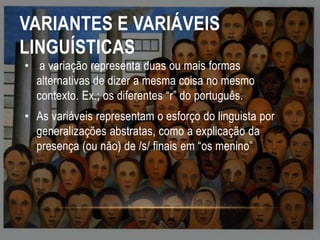 VARIANTES E VARIÁVEIS
LINGUÍSTICAS
• a variação representa duas ou mais formas
alternativas de dizer a mesma coisa no mesmo
contexto. Ex.; os diferentes “r” do português.
• As variáveis representam o esforço do linguista por
generalizações abstratas, como a explicação da
presença (ou não) de /s/ finais em “os menino”

 