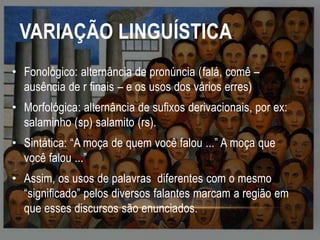 VARIAÇÃO LINGUÍSTICA
• Fonológico: alternância de pronúncia (falá, comê –
ausência de r finais – e os usos dos vários erres)
• Morfológica: alternância de sufixos derivacionais, por ex:
salaminho (sp) salamito (rs).
• Sintática: “A moça de quem você falou ...” A moça que
você falou ...”
• Assim, os usos de palavras diferentes com o mesmo
“significado” pelos diversos falantes marcam a região em
que esses discursos são enunciados.

 