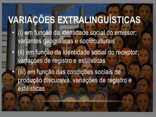 VARIAÇÕES EXTRALINGUÍSTICAS
• (i) em função da identidade social do emissor;
variantes geográficas e socioculturais
• (ii) em função da identidade social do receptor;
variações de registro e estilísticas
• (iii) em função das condições sociais de
produção discursiva. variações de registro e
estilísticas

 