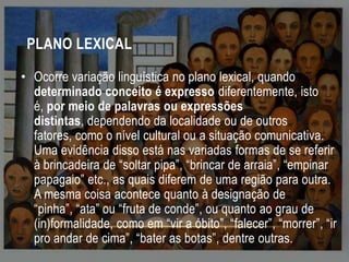 PLANO LEXICAL
• Ocorre variação linguística no plano lexical, quando
determinado conceito é expresso diferentemente, isto
é, por meio de palavras ou expressões
distintas, dependendo da localidade ou de outros
fatores, como o nível cultural ou a situação comunicativa.
Uma evidência disso está nas variadas formas de se referir
à brincadeira de “soltar pipa”, “brincar de arraia”, “empinar
papagaio” etc., as quais diferem de uma região para outra.
A mesma coisa acontece quanto à designação de
“pinha”, “ata” ou “fruta de conde”, ou quanto ao grau de
(in)formalidade, como em “vir a óbito”, “falecer”, “morrer”, “ir
pro andar de cima”, “bater as botas”, dentre outras.

 