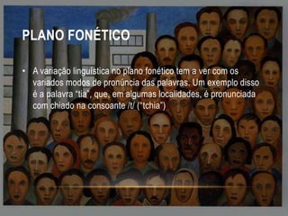 PLANO FONÉTICO
• A variação linguística no plano fonético tem a ver com os
variados modos de pronúncia das palavras. Um exemplo disso
é a palavra “tia”, que, em algumas localidades, é pronunciada
com chiado na consoante /t/ (“tchia”)

 