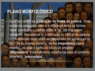 PLANO MORFOLÓGICO
• Esse tipo refere-se à variação na forma da palavra. Uma
evidência para esse caso é a diferença entre as formas
“está” (conforme o padrão culto) e “tá” (da linguagem
coloquial). Percebe-se aí a alteração no radical da palavra.
Outro exemplo disso pode ser observado em sentenças do
tipo “Se eu tivesse dinheiro, eu lhe emprestava agora
mesmo”, na qual a forma do futuro do pretérito
“emprestaria” é normalmente substituída pela do pretérito
imperfeito “emprestava”.

 