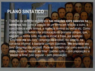 PLANO SINTÁTICO
• Trata-se da variação encontrada nas relações entre palavras na
sentença, tais como a posição de um termo em relação a outro, a
concordância entre termos, a regência nominal ou verbal etc. Como
prova disso, podemos citar a colocação do pronome oblíquo, que,
segundo a norma culta, não deve iniciar a frase, por exemplo:
“Empreste-me seu livro” (emprego da ênclise). No entanto, na
conversa informal, é bastante comum dizermos: “Me empreste seu
livro” (emprego da próclise). Pode-se também citar como exemplo a
distinção entre “assistir ao filme” (padrão culto – com preposição) e
“assistir o filme” (uso popular – sem preposição)

 