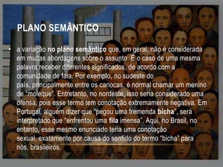 PLANO SEMÂNTICO
• a variação no plano semântico que, em geral, não é considerada
em muitas abordagens sobre o assunto. É o caso de uma mesma
palavra receber diferentes significados, de acordo com a
comunidade de fala. Por exemplo, no sudeste do
país, principalmente entre os cariocas, é normal chamar um menino
de “moleque”. Entretanto, no nordeste, isso seria considerado uma
ofensa, pois esse termo tem conotação extremamente negativa. Em
Portugal, alguém dizer que “pegou uma tremenda bicha”, será
interpretado que “enfrentou uma fila imensa”. Aqui, no Brasil, no
entanto, esse mesmo enunciado teria uma conotação
sexual, exatamente por causa do sentido do termo “bicha” para
nós, brasileiros.

 