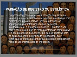 VARIAÇÃO DE REGISTRO OU ESTILÍSTICA
• Compreendem esse aspecto da variação linguística os
fatores que determinam como o indivíduo, ao interagir com
outro(s) por meio da palavra, procura adequar sua
linguagem às características sociais de seu(s)
interlocutor(es), à situação enunciativa – que tem a ver
com o contexto em que se realiza a interação comunicativa
– e aos propósitos discursivos, que são os objetivos para
os quais se orienta determinada interlocução, quer
dizer, são os efeitos de sentido que se deseja alcançar por
meio do uso interpessoal da linguagem.

 
