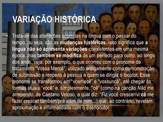 VARIAÇÃO HISTÓRICA
• Trata-se das alterações ocorridas na língua com o passar do
tempo, ou seja, são as mudanças históricas. Isso significa que a
língua não só apresenta variações coexistentes em uma mesma
época, mas também se modifica de um período para outro, ao longo
dos anos. Veja, por exemplo, o que ocorreu com o pronome de
tratamento “Vossa Mercê”, utilizado antigamente como demonstração
de submissão e respeito à pessoa a quem se dirigia o locutor. Esse
pronome se transformou em “vosmecê” e “vossuncê”, até chegar às
formas atuais “você” e, simplesmente, “cê” (como na canção Não me
arrependo, de Caetano Veloso, a qual diz: “Fiz você crescer/vi cê me
fazer crescer também/pra além de mim...) que, ao contrário, revelam
aproximação e informalidade com o interlocutor

 