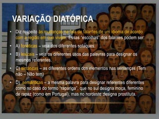 VARIAÇÃO DIATÓPICA
• Diz respeito às mudanças na fala de falantes de um idioma de acordo
com a região em que vivem. Essas “escolhas” dos falantes podem ser:
• A) fonéticas – veja dos diferentes sotaques.
• B) lexicais – veja os diferentes usos das palavras para designar os
mesmos referentes.

• C) sintáticas – as diferentes ordens dos elementos nas sentenças (Tem
não – Não tem)
• D) semânticas – a mesma palavra para designar referentes diferentes
como no caso do termo “rapariga”, que no sul designa moça, feminino
de rapaz (como em Portugal), mas no nordeste designa prostituta.

 