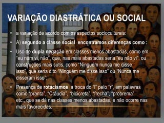 VARIAÇÃO DIASTRÁTICA OU SOCIAL
• a variação de acordo com os aspectos socioculturais:

• A) segundo a classe social encontramos diferenças como :
• Uso de dupla negação em classes menos abastadas, como em
“eu num vi, não”, que, nas mais abastadas seria “eu não vi”, ou
construções mais sutis, como “Ninguém nunca me disse
isso”, que seria dito “Ninguém me disse isso” ou “Nunca me
disseram isso”;
• Presença de rotacismos, a troca do “l” pelo “r”, em palavras
como “pranta”, “Cráudia”, “bicicreta”, “frecha”, “probrema”
etc., que se dá nas classes menos abastadas, e não ocorre nas
mais favorecidas.

 