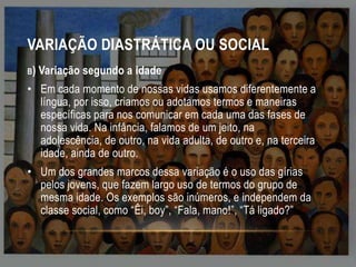 VARIAÇÃO DIASTRÁTICA OU SOCIAL
B)

Variação segundo a idade

• Em cada momento de nossas vidas usamos diferentemente a
língua, por isso, criamos ou adotamos termos e maneiras
específicas para nos comunicar em cada uma das fases de
nossa vida. Na infância, falamos de um jeito, na
adolescência, de outro, na vida adulta, de outro e, na terceira
idade, ainda de outro.
• Um dos grandes marcos dessa variação é o uso das gírias
pelos jovens, que fazem largo uso de termos do grupo de
mesma idade. Os exemplos são inúmeros, e independem da
classe social, como “Êi, boy”, “Fala, mano!”, “Tá ligado?”

 