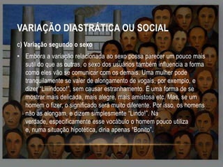 VARIAÇÃO DIASTRÁTICA OU SOCIAL
C)

Variação segundo o sexo

• Embora a variação relacionada ao sexo possa parecer um pouco mais
sutil do que as outras, o sexo dos usuários também influencia a forma
como eles vão se comunicar com os demais. Uma mulher pode
tranquilamente se valer de alongamento de vogais, por exemplo, e
dizer “Liiiindooo!”, sem causar estranhamento. É uma forma de se
mostrar mais delicada, mais alegre, mais amistosa etc. Mas, se um
homem o fizer, o significado será muito diferente. Por isso, os homens
não as alongam, e dizem simplesmente “Lindo!”. Na
verdade, especificamente esse vocábulo o homem pouco utiliza
e, numa situação hipotética, diria apenas “Bonito”.

 