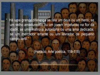 “ Há uma grande diferença se fala um deus ou um herói; se
um velho amadurecido ou um jovem impetuoso na flor da
idade; se uma matrona autoritária ou uma ama dedicada;
se um mercador errante ou um lavrador de pequeno
campo fértil.”
(Horácio, Arte poética, 119-118)

 