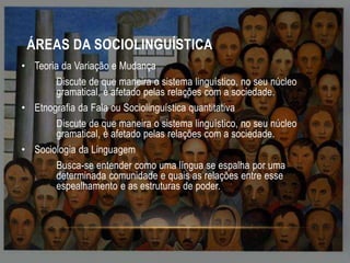 ÁREAS DA SOCIOLINGUÍSTICA
• Teoria da Variação e Mudança
Discute de que maneira o sistema linguístico, no seu núcleo
gramatical, é afetado pelas relações com a sociedade.
• Etnografia da Fala ou Sociolinguística quantitativa
Discute de que maneira o sistema linguístico, no seu núcleo
gramatical, é afetado pelas relações com a sociedade.
• Sociologia da Linguagem
Busca-se entender como uma língua se espalha por uma
determinada comunidade e quais as relações entre esse
espealhamento e as estruturas de poder.

 