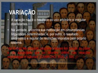 VARIAÇÃO
• A variação não é o resultado do uso arbitrário e irregular
dos falantes.
• Na verdade, encontra sua motivação em circunstâncias
linguísticas determinadas, e, por outro, o resultado
sistemático e regular de restrições impostas pelo próprio
sistema.
“As formas em variação adquirem valores em função do poder
e da autoridade que os falantes detêm nas relações
econômicas e culturais” (CAMACHO. 2000, p. 59).

 