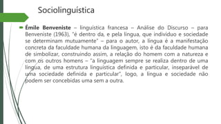 Sociolinguística
 Émile Benveniste – linguística francesa – Análise do Discurso – para
Benveniste (1963), “é dentro da, e pela língua, que indivíduo e sociedade
se determinam mutuamente” – para o autor, a língua é a manifestação
concreta da faculdade humana da linguagem, isto é da faculdade humana
de simbolizar, construindo assim, a relação do homem com a natureza e
com os outros homens – “a linguagem sempre se realiza dentro de uma
língua, de uma estrutura linguística definida e particular, inseparável de
uma sociedade definida e particular”, logo, a língua e sociedade não
podem ser concebidas uma sem a outra.
 