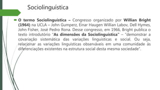 Sociolinguística
 O termo Sociolinguística – Congresso organizado por Willian Bright
(1964) na UCLA – John Gumperz, Einar Haugen Willian Labov, Dell Hymes,
John Fisher, José Pedro Rona. Desse congresso, em 1966, Bright publica o
texto introdutório “As dimensões da Sociolinguística” – “demonstrar a
covariação sistemática das variações linguísticas e social. Ou seja,
relacionar as variações linguísticas observáveis em uma comunidade ás
diferenciações existentes na estrutura social desta mesma sociedade”.
 