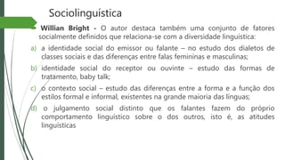 Sociolinguística
 Willian Bright - O autor destaca também uma conjunto de fatores
socialmente definidos que relaciona-se com a diversidade linguística:
a) a identidade social do emissor ou falante – no estudo dos dialetos de
classes sociais e das diferenças entre falas femininas e masculinas;
b) identidade social do receptor ou ouvinte – estudo das formas de
tratamento, baby talk;
c) o contexto social – estudo das diferenças entre a forma e a função dos
estilos formal e informal, existentes na grande maioria das línguas;
d) o julgamento social distinto que os falantes fazem do próprio
comportamento linguístico sobre o dos outros, isto é, as atitudes
linguísticas
 