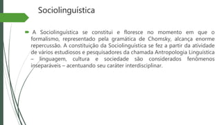 Sociolinguística
 A Sociolinguística se constitui e floresce no momento em que o
formalismo, representado pela gramática de Chomsky, alcança enorme
repercussão. A constituição da Sociolinguística se fez a partir da atividade
de vários estudiosos e pesquisadores da chamada Antropologia Linguística
– linguagem, cultura e sociedade são considerados fenômenos
inseparáveis – acentuando seu caráter interdisciplinar.
 