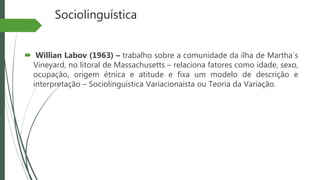 Sociolinguística
 Willian Labov (1963) – trabalho sobre a comunidade da ilha de Martha´s
Vineyard, no litoral de Massachusetts – relaciona fatores como idade, sexo,
ocupação, origem étnica e atitude e fixa um modelo de descrição e
interpretação – Sociolinguística Variacionaista ou Teoria da Variação.
 