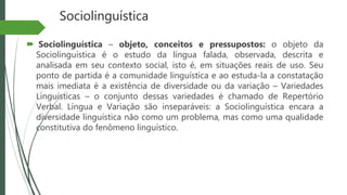 Sociolinguística
 Sociolinguística – objeto, conceitos e pressupostos: o objeto da
Sociolinguística é o estudo da língua falada, observada, descrita e
analisada em seu contexto social, isto é, em situações reais de uso. Seu
ponto de partida é a comunidade linguística e ao estuda-la a constatação
mais imediata é a existência de diversidade ou da variação – Variedades
Linguísticas – o conjunto dessas variedades é chamado de Repertório
Verbal. Língua e Variação são inseparáveis: a Sociolinguística encara a
diversidade linguística não como um problema, mas como uma qualidade
constitutiva do fenômeno linguístico.
 