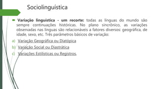 Sociolinguística
 Variação linguística - um recorte: todas as línguas do mundo são
sempre continuações históricas. No plano sincrônico, as variações
observadas nas línguas são relacionáveis a fatores diversos: geográfica, de
idade, sexo, etc. Três parâmetros básicos de variação:
a) Variação Geográfica ou Diatópica
b) Variação Social ou Diastrática
c) Variações Estilísticas ou Registros,
 