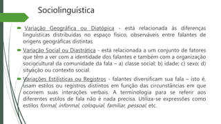 Sociolinguística
 Variação Geográfica ou Diatópica - está relacionada ás diferenças
linguísticas distribuídas no espaço físico, observáveis entre falantes de
origens geográficas distintas
 Variação Social ou Diastrática - está relacionada a um conjunto de fatores
que têm a ver com a identidade dos falantes e também com a organização
sociocultural da comunidade da fala – a) classe social; b) idade; c) sexo; d)
situação ou contexto social.
 Variações Estilísticas ou Registros - falantes diversificam sua fala – isto é,
usam estilos ou registros distintos em função das circunstâncias em que
ocorrem suas interações verbais. A terminologia para se referir aos
diferentes estilos de fala não é nada precisa. Utiliza-se expressões como
estilos formal, informal, coloquial, familiar, pessoal, etc.
 